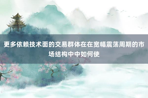 更多依赖技术面的交易群体在在宽幅震荡周期的市场结构中中如何使
