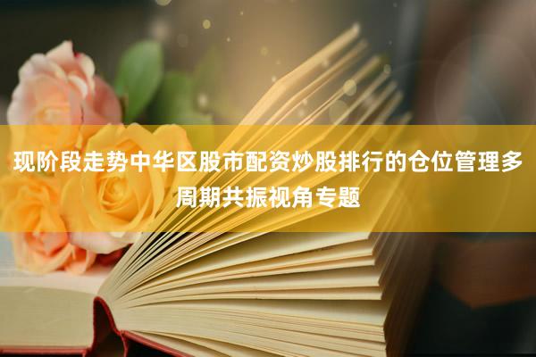 现阶段走势中华区股市配资炒股排行的仓位管理多周期共振视角专题