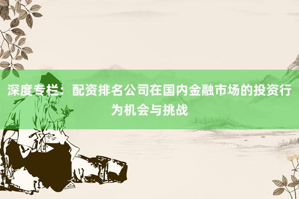 深度专栏：配资排名公司在国内金融市场的投资行为机会与挑战