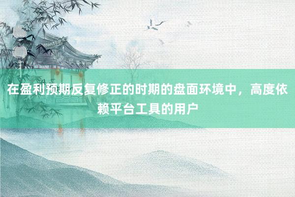 在盈利预期反复修正的时期的盘面环境中，高度依赖平台工具的用户