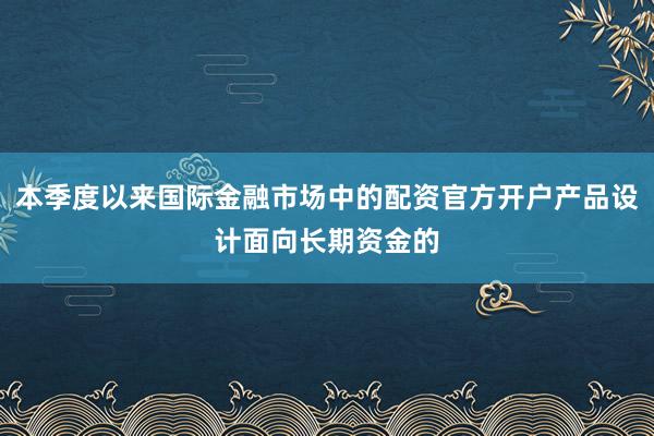 本季度以来国际金融市场中的配资官方开户产品设计面向长期资金的