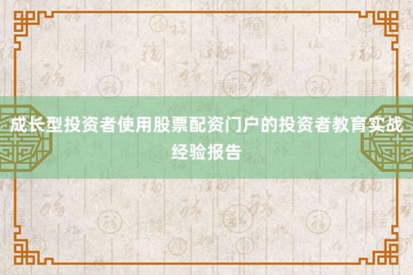成长型投资者使用股票配资门户的投资者教育实战经验报告