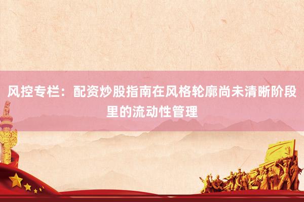 风控专栏：配资炒股指南在风格轮廓尚未清晰阶段里的流动性管理