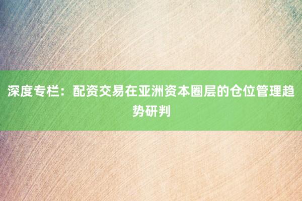 深度专栏：配资交易在亚洲资本圈层的仓位管理趋势研判