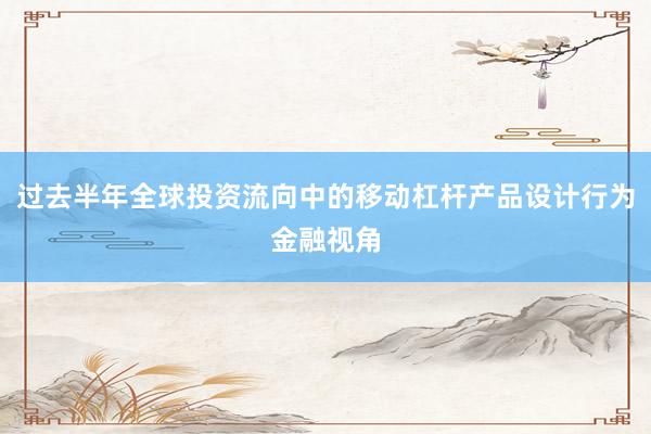 过去半年全球投资流向中的移动杠杆产品设计行为金融视角