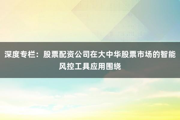 深度专栏：股票配资公司在大中华股票市场的智能风控工具应用围绕