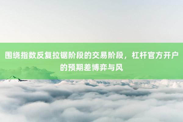 围绕指数反复拉锯阶段的交易阶段，杠杆官方开户的预期差博弈与风