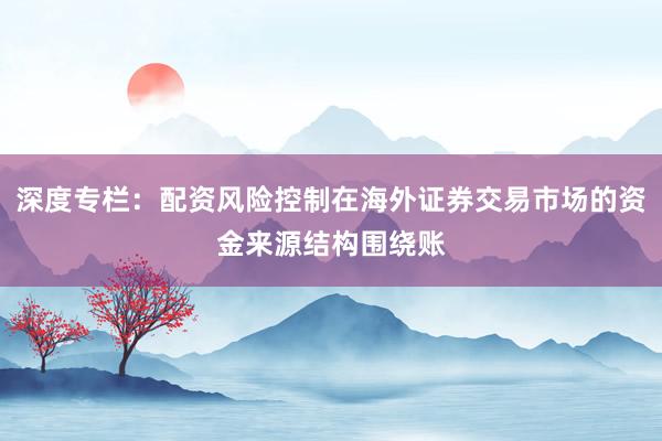 深度专栏：配资风险控制在海外证券交易市场的资金来源结构围绕账