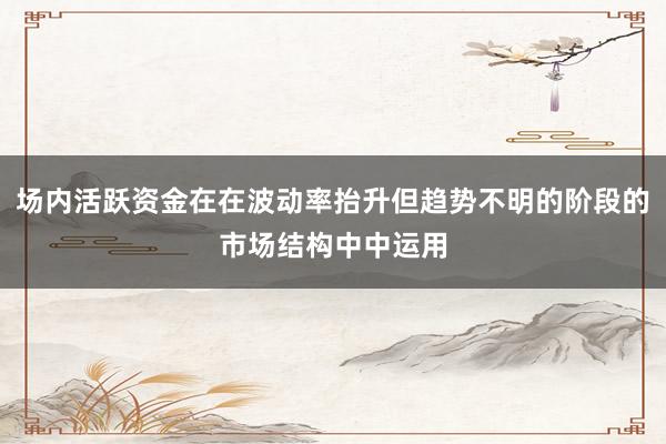场内活跃资金在在波动率抬升但趋势不明的阶段的市场结构中中运用