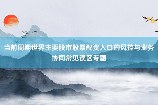当前周期世界主要股市股票配资入口的风控与业务协同常见误区专题