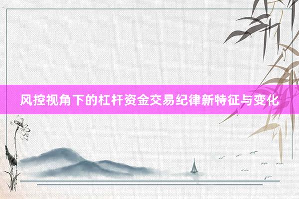 风控视角下的杠杆资金交易纪律新特征与变化