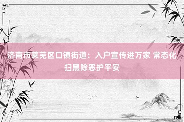 济南市莱芜区口镇街道：入户宣传进万家 常态化扫黑除恶护平安