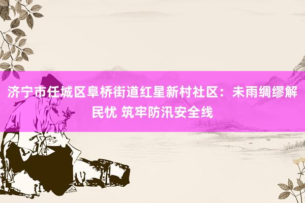 济宁市任城区阜桥街道红星新村社区：未雨绸缪解民忧 筑牢防汛安全线
