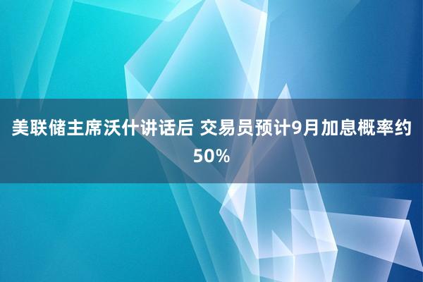 美联储主席沃什讲话后 交易员预计9月加息概率约50%