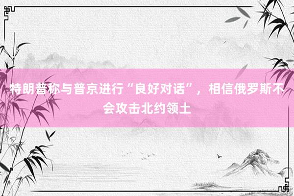 特朗普称与普京进行“良好对话”，相信俄罗斯不会攻击北约领土