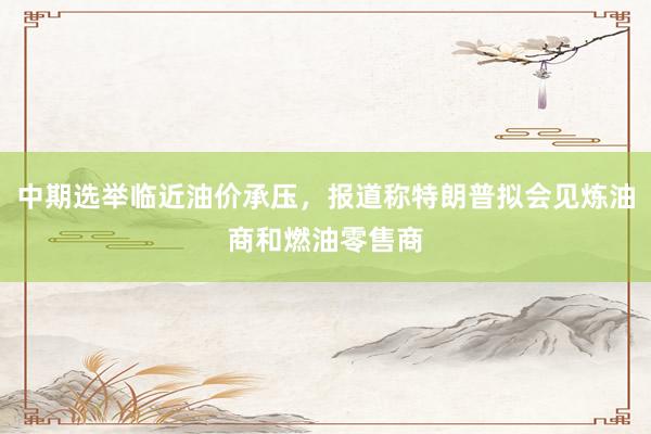 中期选举临近油价承压，报道称特朗普拟会见炼油商和燃油零售商