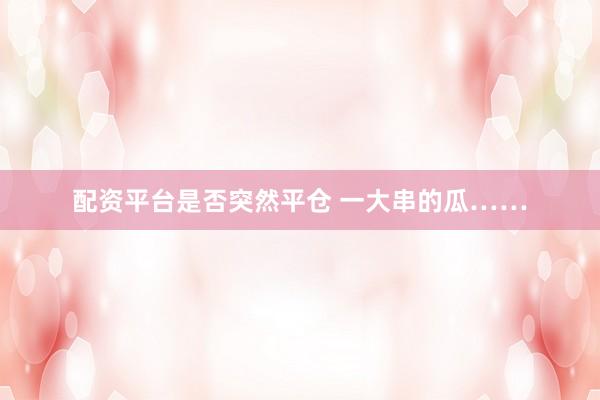 配资平台是否突然平仓 一大串的瓜……