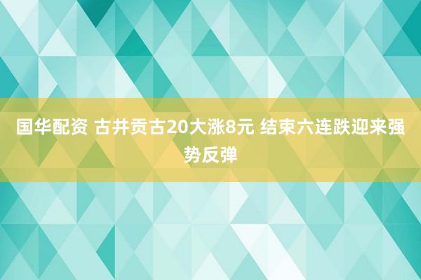 国华配资 古井贡古20大涨8元 结束六连跌迎来强势反弹