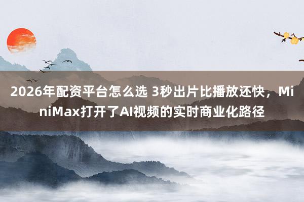 2026年配资平台怎么选 3秒出片比播放还快，MiniMax打开了AI视频的实时商业化路径