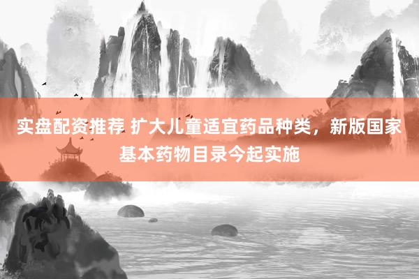 实盘配资推荐 扩大儿童适宜药品种类，新版国家基本药物目录今起实施