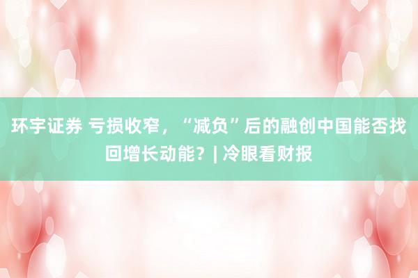 环宇证券 亏损收窄，“减负”后的融创中国能否找回增长动能？| 冷眼看财报