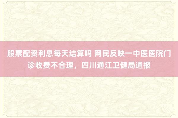 股票配资利息每天结算吗 网民反映一中医医院门诊收费不合理，四川通江卫健局通报
