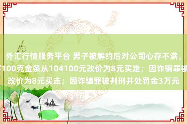 外汇行情服务平台 男子被解约后对公司心存不满，进入直播间后台，将100克金条从104100元改价为8元买走；因诈骗罪被判刑并处罚金3万元