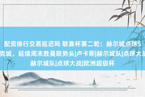配资排行交易延迟吗 联赛杯第二轮：赫尔城点球5比4淘汰斯托克城，延续周末胜曼联势头|卢卡斯|赫尔城队|点球大战|欧洲超级杯