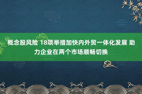 概念股风险 18项举措加快内外贸一体化发展 助力企业在两个市场顺畅切换