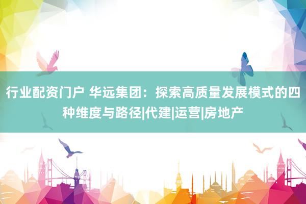 行业配资门户 华远集团：探索高质量发展模式的四种维度与路径|代建|运营|房地产