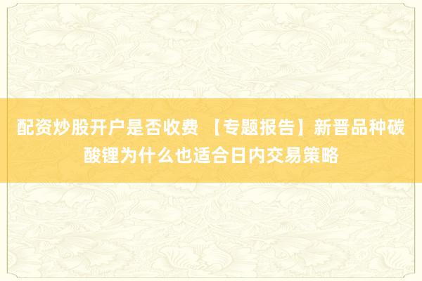 配资炒股开户是否收费 【专题报告】新晋品种碳酸锂为什么也适合日内交易策略