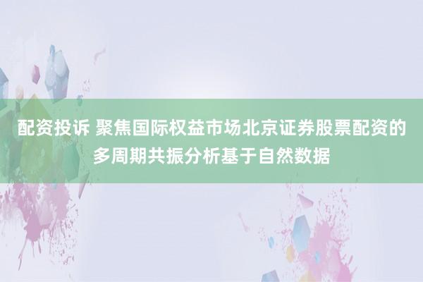 配资投诉 聚焦国际权益市场北京证券股票配资的多周期共振分析基于自然数据