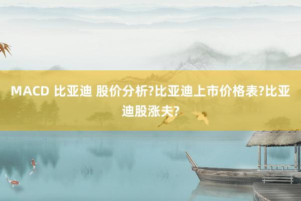 MACD 比亚迪 股价分析?比亚迪上市价格表?比亚迪股涨夫?