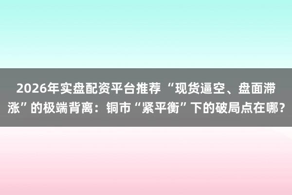 2026年实盘配资平台推荐 “现货逼空、盘面滞涨”的极端背离：铜市“紧平衡”下的破局点在哪？