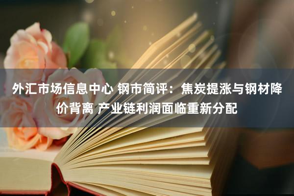 外汇市场信息中心 钢市简评：焦炭提涨与钢材降价背离 产业链利润面临重新分配
