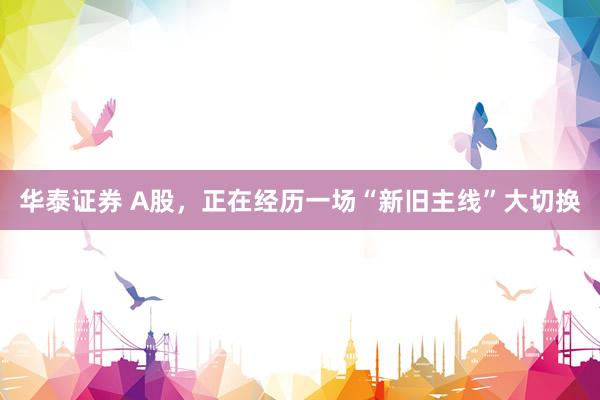 华泰证券 A股，正在经历一场“新旧主线”大切换