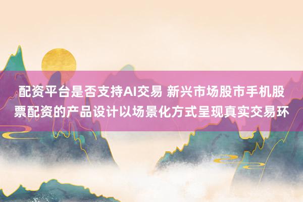 配资平台是否支持AI交易 新兴市场股市手机股票配资的产品设计以场景化方式呈现真实交易环