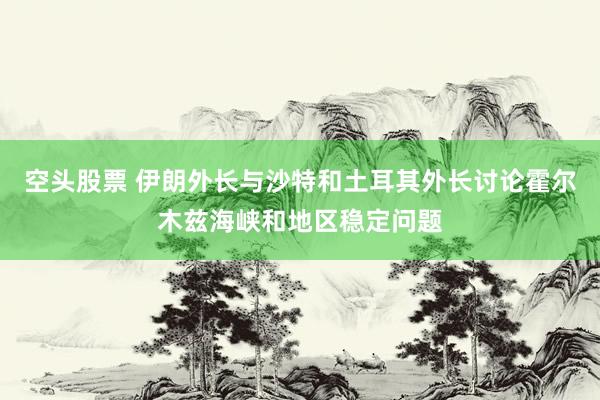 空头股票 伊朗外长与沙特和土耳其外长讨论霍尔木兹海峡和地区稳定问题