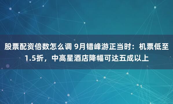 股票配资倍数怎么调 9月错峰游正当时：机票低至1.5折，中高星酒店降幅可达五成以上