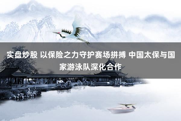 实盘炒股 以保险之力守护赛场拼搏 中国太保与国家游泳队深化合作