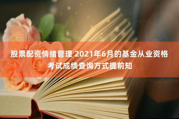 股票配资情绪管理 2021年6月的基金从业资格考试成绩查询方式提前知