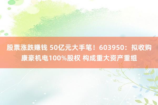 股票涨跌赚钱 50亿元大手笔！603950：拟收购康豪机电100%股权 构成重大资产重组