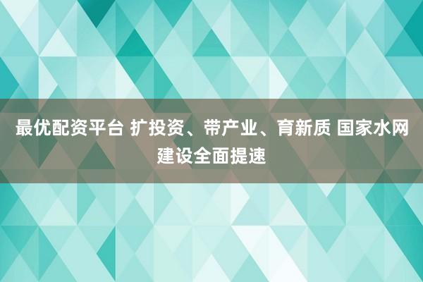 最优配资平台 扩投资、带产业、育新质 国家水网建设全面提速