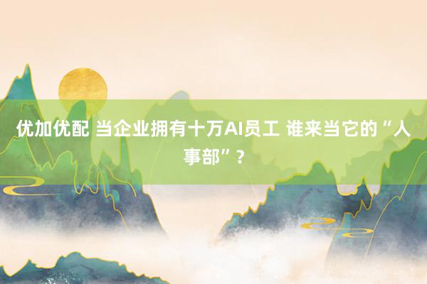 优加优配 当企业拥有十万AI员工 谁来当它的“人事部”？
