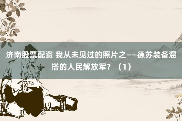 济南股票配资 我从未见过的照片之——德苏装备混搭的人民解放军？（1）