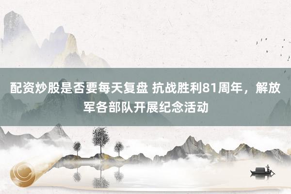 配资炒股是否要每天复盘 抗战胜利81周年，解放军各部队开展纪念活动