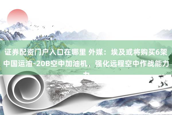 证券配资门户入口在哪里 外媒：埃及或将购买6架中国运油-20B空中加油机，强化远程空中作战能力