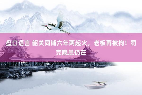 盘口语言 韶关同铺六年两起火，老板再被拘！罚完隐患仍在
