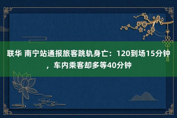 联华 南宁站通报旅客跳轨身亡：120到场15分钟，车内乘客却多等40分钟