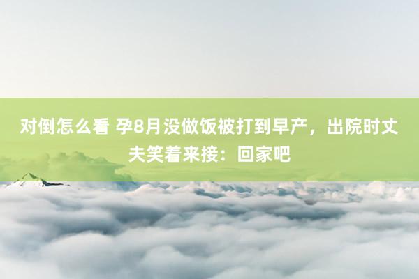 对倒怎么看 孕8月没做饭被打到早产，出院时丈夫笑着来接：回家吧